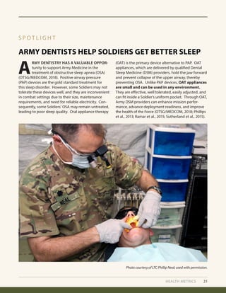 HEALTH METRICS 25
S P O T L I G H T
Photo courtesy of LTC Phillip Neal; used with permission.
A
RMY DENTISTRY HAS A VALUABLE OPPOR-
tunity to support Army Medicine in the
treatment of obstructive sleep apnea (OSA)
(OTSG/MEDCOM, 2018). Positive airway pressure
(PAP) devices are the gold standard treatment for
this sleep disorder. However, some Soldiers may not
tolerate these devices well, and they are inconvenient
in combat settings due to their size, maintenance
requirements, and need for reliable electricity. Con-
sequently, some Soldiers’ OSA may remain untreated,
leading to poor sleep quality. Oral appliance therapy
(OAT) is the primary device alternative to PAP. OAT
appliances, which are delivered by qualified Dental
Sleep Medicine (DSM) providers, hold the jaw forward
and prevent collapse of the upper airway, thereby
preventing OSA. Unlike PAP devices, OAT appliances
are small and can be used in any environment.
They are effective, well tolerated, easily adjusted, and
can fit inside a Soldier’s uniform pocket. Through OAT,
Army DSM providers can enhance mission perfor-
mance, advance deployment readiness, and improve
the health of the Force (OTSG/MEDCOM, 2018; Phillips
et al., 2013; Ramar et al., 2015; Sutherland et al., 2015).
ARMY DENTISTS HELP SOLDIERS GET BETTER SLEEP
 