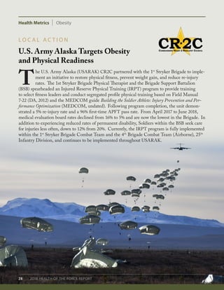 Health Metrics Obesity
28 2018 HEALTH OF THE FORCE REPORT
U.S. Army Alaska Targets Obesity
and Physical Readiness
L O C A L A C T I O N
T
he U.S. Army Alaska (USARAK) CR2C partnered with the 1st
Stryker Brigade to imple-
ment an initiative to restore physical fitness, prevent weight gain, and reduce re-injury
rates. The 1st Stryker Brigade Physical Therapist and the Brigade Support Battalion
(BSB) spearheaded an Injured Reserve Physical Training (IRPT) program to provide training
to select fitness leaders and conduct segregated profile physical training based on Field Manual
7-22 (DA, 2012) and the MEDCOM guide Building the Soldier Athlete: Injury Prevention and Per-
formance Optimization (MEDCOM, undated). Following program completion, the unit demon-
strated a 5% re-injury rate and a 96% first-time APFT pass rate. From April 2017 to June 2018,
medical evaluation board rates declined from 16% to 5% and are now the lowest in the Brigade. In
addition to experiencing reduced rates of permanent disability, Soldiers within the BSB seek care
for injuries less often, down to 12% from 20%. Currently, the IRPT program is fully implemented
within the 1st
Stryker Brigade Combat Team and the 4th
Brigade Combat Team (Airborne), 25th
Infantry Division, and continues to be implemented throughout USARAK.
 
