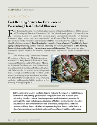 34 2018 HEALTH OF THE FORCE REPORT
Health Metrics Heat Illness
Fort Benning Strives for Excellence in
Preventing Heat-Related Illnesses
L O C A L A C T I O N
F
ort Benning, Georgia, reports the highest number of heat-related illnesses (HRIs) among
all Training and Doctrine Command (TRADOC) installations, yet an HRI death has not
occurred there in over a year. This success is due to a collaborative effort by Fort Benning
leaders and subject matter experts to establish the Heat Center at Fort Benning and implement
best practices for the prevention and treatment of HRIs, such as heat stroke and low sodium
blood levels (hyponatremia). Fort Benning has created a “chain of survival” for HRIs by devel-
oping and implementing clinical standard operating procedures, referred to as The Benning
Protocols, from point of injury through treatment and disposition. These protocols, along
with recent updates on HRIs, are reviewed by medical and non-medical leaders at the annual heat
forum.
	 The Martin Army Community Hospital
Department of Emergency Medicine partnered
with the U.S. Army Research Institute of Envi-
ronmental Medicine and the U.S. Army Maneu-
ver Center of Excellence on a June 2018 research
project targeted at identifying Soldiers at highest
risk for heat stroke under real-time training condi-
tions. Through use of these data, the Heat Center
aims to be a cutting-edge, sustainable organiza-
tion dedicated to saving Soldiers’ lives, advancing
medicine, and improving Soldier readiness at Fort
Benning by mitigating HRIs.
Both Soldiers and leaders can take steps to mitigate the impact of heat illnesses.
Soldiers can ensure they get adequate sleep, hydration, and nutrition prior
to training. Leaders can use risk management guidelines when planning for
training in the heat, including consideration of Soldier acclimatization. Leaders
should ensure personnel are trained on prevention, recognition, and basic
treatment of heat illness. Guidance for preventing heat illness can be found at:
https://phc.amedd.army.mil/topics/discond/hipss/Pages/heatillnessalert.aspx
 