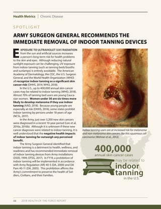 Health Metrics Chronic Disease
44 2018 HEALTH OF THE FORCE REPORT
ARMY SURGEON GENERAL RECOMMENDS THE
IMMEDIATE REMOVAL OF INDOOR TANNING DEVICES
S P O T L I G H T
E
XPOSURE TO ULTRAVIOLET (UV) RADIATION
from the sun and artificial sources increases
a person’s long-term risk for health problems
to the skin and eyes. Although reducing natural
sunlight exposure can be challenging, UV exposure
from indoor tanning (such as tanning beds/booths
and sunlamps) is entirely avoidable. The American
Academy of Dermatology, the CDC, the U.S. Surgeon
General, and the World Health Organization (WHO)
all recognize indoor tanning as a significant skin
cancer risk (DHHS, 2014; WHO, 2018).
	 In the U.S., up to 400,000 annual skin cancer
cases may be related to indoor tanning (WHO, 2018).
Almost 70% of tanning bed users are young Cauca-
sian women. Women under 30 are six times more
likely to develop melanoma if they use indoor
tanning (AAD, 2018). Because young people are
especially at risk (DHHS, 2014), some states prohibit
indoor tanning by persons under 18 years of age
(NCSL, 2017).
	 In the Army, just over 3,200 new skin cancers
were diagnosed in a recent 10-year period (Lee et al,
2016a, 2016b). Although it is unknown if these new
cancer diagnoses were related to indoor tanning, it is
well understood that the negative health impacts
of indoor tanning far outweigh any perceived
benefit. 		
	 The Army Surgeon General identified that
indoor tanning is a detriment to health, wellness, and
readiness and has recommended immediate removal
of indoor tanning devices from Army installations
(DOD, 1999; OTSG, 2017). In FY19, a prohibition of
indoor tanning will be implemented in accordance
with Army Regulation (AR) 40-5 (DA, 2000) and DA
Pam 40-11 (DA, 2005). This prohibition affirms the
Army’s commitment to preserve the health of Sol-
diers, Civilians, and their Families.
400,000annual skin cancer cases
in the U.S.
may be related to
indoor
tanning
Indoor tanning users are at increased risk for melanoma
and non-melanoma skin cancers like this squamous cell
carcinoma (Wehner et al., 2012).
Photo courtesy of the National Cancer Institute
 