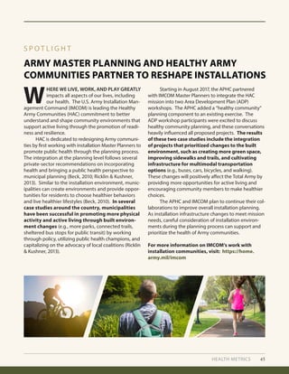HEALTH METRICS 45
ARMY MASTER PLANNING AND HEALTHY ARMY
COMMUNITIES PARTNER TO RESHAPE INSTALLATIONS
S P O T L I G H T
W
HERE WE LIVE, WORK, AND PLAY GREATLY
impacts all aspects of our lives, including
our health. The U.S. Army Installation Man-
agement Command (IMCOM) is leading the Healthy
Army Communities (HAC) commitment to better
understand and shape community environments that
support active living through the promotion of readi-
ness and resilience.
	 HAC is dedicated to redesigning Army communi-
ties by first working with installation Master Planners to
promote public health through the planning process.
The integration at the planning level follows several
private-sector recommendations on incorporating
health and bringing a public health perspective to
municipal planning (Beck, 2010; Ricklin & Kushner,
2013). Similar to the installation environment, munic-
ipalities can create environments and provide oppor-
tunities for residents to choose healthier behaviors
and live healthier lifestyles (Beck, 2010). In several
case studies around the country, municipalities
have been successful in promoting more physical
activity and active living through built environ-
ment changes (e.g., more parks, connected trails,
sheltered bus stops for public transit) by working
through policy, utilizing public health champions, and
capitalizing on the advocacy of local coalitions (Ricklin
& Kushner, 2013).
	 Starting in August 2017, the APHC partnered
with IMCOM Master Planners to integrate the HAC
mission into two Area Development Plan (ADP)
workshops. The APHC added a “healthy community”
planning component to an existing exercise. The
ADP workshop participants were excited to discuss
healthy community planning, and these conversations
heavily influenced all proposed projects. The results
of these two case studies include the integration
of projects that prioritized changes to the built
environment, such as creating more green space,
improving sidewalks and trails, and cultivating
infrastructure for multimodal transportation
options (e.g., buses, cars, bicycles, and walking).
These changes will positively affect the Total Army by
providing more opportunities for active living and
encouraging community members to make healthier
choices.
	 The APHC and IMCOM plan to continue their col-
laborations to improve overall installation planning.
As installation infrastructure changes to meet mission
needs, careful consideration of installation environ-
ments during the planning process can support and
prioritize the health of Army communities.
For more information on IMCOM’s work with
installation communities, visit: https://home.
army.mil/imcom
 