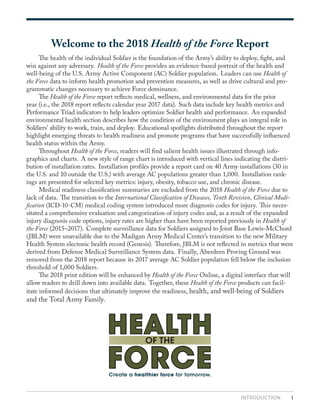 INTRODUCTION 1
Welcome to the 2018 Health of the Force Report
	 The health of the individual Soldier is the foundation of the Army’s ability to deploy, fight, and
win against any adversary. Health of the Force provides an evidence-based portrait of the health and
well-being of the U.S. Army Active Component (AC) Soldier population. Leaders can use Health of
the Force data to inform health promotion and prevention measures, as well as drive cultural and pro-
grammatic changes necessary to achieve Force dominance.
	The Health of the Force report reflects medical, wellness, and environmental data for the prior
year (i.e., the 2018 report reflects calendar year 2017 data). Such data include key health metrics and
Performance Triad indicators to help leaders optimize Soldier health and performance. An expanded
environmental health section describes how the condition of the environment plays an integral role in
Soldiers’ ability to work, train, and deploy. Educational spotlights distributed throughout the report
highlight emerging threats to health readiness and promote programs that have successfully influenced
health status within the Army.
	Throughout Health of the Force, readers will find salient health issues illustrated through info-
graphics and charts. A new style of range chart is introduced with vertical lines indicating the distri-
bution of installation rates. Installation profiles provide a report card on 40 Army installations (30 in
the U.S. and 10 outside the U.S.) with average AC populations greater than 1,000. Installation rank-
ings are presented for selected key metrics: injury, obesity, tobacco use, and chronic disease.
	 Medical readiness classification summaries are excluded from the 2018 Health of the Force due to
lack of data. The transition to the International Classification of Diseases, Tenth Revision, Clinical Modi-
fication (ICD-10-CM) medical coding system introduced more diagnosis codes for injury. This neces-
sitated a comprehensive evaluation and categorization of injury codes and, as a result of the expanded
injury diagnosis code options, injury rates are higher than have been reported previously in Health of
the Force (2015–2017). Complete surveillance data for Soldiers assigned to Joint Base Lewis-McChord
(JBLM) were unavailable due to the Madigan Army Medical Center’s transition to the new Military
Health System electonic health record (Genesis). Therefore, JBLM is not reflected in metrics that were
derived from Defense Medical Surveillance System data. Finally, Aberdeen Proving Ground was
removed from the 2018 report because its 2017 average AC Soldier population fell below the inclusion
threshold of 1,000 Soldiers.
	 The 2018 print edition will be enhanced by Health of the Force Online, a digital interface that will
allow readers to drill down into available data. Together, these Health of the Force products can facil-
itate informed decisions that ultimately improve the readiness, health, and well-being of Soldiers
and the Total Army Family.
Create a healthier force for tomorrow.
HEALTH
FORCE
OF THE
 