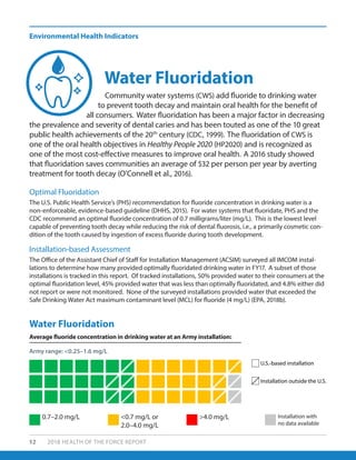 Environmental Health Indicators
52 2018 HEALTH OF THE FORCE REPORT
Community water systems (CWS) add fluoride to drinking water
to prevent tooth decay and maintain oral health for the benefit of
all consumers. Water fluoridation has been a major factor in decreasing
the prevalence and severity of dental caries and has been touted as one of the 10 great
public health achievements of the 20th
century (CDC, 1999). The fluoridation of CWS is
one of the oral health objectives in Healthy People 2020 (HP2020) and is recognized as
one of the most cost-effective measures to improve oral health. A 2016 study showed
that fluoridation saves communities an average of $32 per person per year by averting
treatment for tooth decay (O’Connell et al., 2016).
The U.S. Public Health Service’s (PHS) recommendation for fluoride concentration in drinking water is a
non-enforceable, evidence-based guideline (DHHS, 2015). For water systems that fluoridate, PHS and the
CDC recommend an optimal fluoride concentration of 0.7 milligrams/liter (mg/L). This is the lowest level
capable of preventing tooth decay while reducing the risk of dental fluorosis, i.e., a primarily cosmetic con-
dition of the tooth caused by ingestion of excess fluoride during tooth development.
The Office of the Assistant Chief of Staff for Installation Management (ACSIM) surveyed all IMCOM instal-
lations to determine how many provided optimally fluoridated drinking water in FY17. A subset of those
installations is tracked in this report. Of tracked installations, 50% provided water to their consumers at the
optimal fluoridation level, 45% provided water that was less than optimally fluoridated, and 4.8% either did
not report or were not monitored. None of the surveyed installations provided water that exceeded the
Safe Drinking Water Act maximum contaminant level (MCL) for fluoride (4 mg/L) (EPA, 2018b).
Water Fluoridation
Optimal Fluoridation
Installation-based Assessment
Water Fluoridation
0.7–2.0 mg/L <0.7 mg/L or
2.0–4.0 mg/L
>4.0 mg/L Installation with
no data available
U.S.-based installation
Installation outside the U.S.
Average fluoride concentration in drinking water at an Army installation:
Army range: <0.25–1.6 mg/L
 