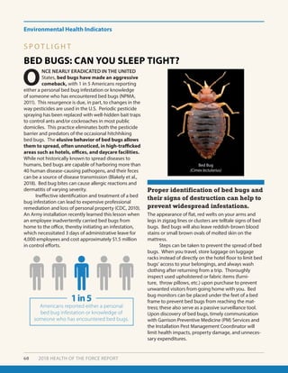 Environmental Health Indicators
60 2018 HEALTH OF THE FORCE REPORT
BED BUGS: CAN YOU SLEEP TIGHT?
Proper identification of bed bugs and
their signs of destruction can help to
prevent widespread infestations.
O
NCE NEARLY ERADICATED IN THE UNITED
States, bed bugs have made an aggressive
comeback, with 1 in 5 Americans reporting
either a personal bed bug infestation or knowledge
of someone who has encountered bed bugs (NPMA,
2011). This resurgence is due, in part, to changes in the
way pesticides are used in the U.S. Periodic pesticide
spraying has been replaced with well-hidden bait traps
to control ants and/or cockroaches in most public
domiciles. This practice eliminates both the pesticide
barrier and predators of the occasional hitchhiking
bed bugs. The elusive behavior of bed bugs allows
them to spread, often unnoticed, in high-trafficked
areas such as hotels, offices, and daycare facilities.
While not historically known to spread diseases to
humans, bed bugs are capable of harboring more than
40 human disease-causing pathogens, and their feces
can be a source of disease transmission (Blakely et al.,
2018). Bed bug bites can cause allergic reactions and
dermatitis of varying severity.
	 Ineffective identification and treatment of a bed
bug infestation can lead to expensive professional
remediation and loss of personal property (CDC, 2010).
An Army installation recently learned this lesson when
an employee inadvertently carried bed bugs from
home to the office, thereby initiating an infestation,
which necessitated 3 days of administrative leave for
4,000 employees and cost approximately $1.5 million
in control efforts.
Bed Bug
(Cimex lectularius)
The appearance of flat, red welts on your arms and
legs in zigzag lines or clusters are telltale signs of bed
bugs. Bed bugs will also leave reddish-brown blood
stains or small brown ovals of molted skin on the
mattress.
	 Steps can be taken to prevent the spread of bed
bugs. When you travel, store luggage on luggage
racks instead of directly on the hotel floor to limit bed
bugs’ access to your belongings, and always wash
clothing after returning from a trip. Thoroughly
inspect used upholstered or fabric items (furni-
ture, throw pillows, etc.) upon purchase to prevent
unwanted visitors from going home with you. Bed
bug monitors can be placed under the feet of a bed
frame to prevent bed bugs from reaching the mat-
tress; these also serve as a passive surveillance tool.
Upon discovery of bed bugs, timely communication
with Garrison Preventive Medicine (PM) Services and
the Installation Pest Management Coordinator will
limit health impacts, property damage, and unneces-
sary expenditures.
Bed Bug
(Cimex lectularius)
1in5
Americans reported either a personal
bed bug infestation or knowledge of
someone who has encountered bed bugs.
S P O T L I G H T
 