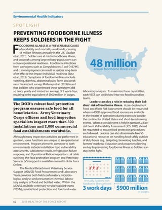 Environmental Health Indicators
62 2018 HEALTH OF THE FORCE REPORT
PREVENTING FOODBORNE ILLNESS
KEEPS SOLDIERS IN THE FIGHT
S P O T L I G H T
F
OODBORNE ILLNESS IS A PREVENTABLE CAUSE
of morbidity and mortality worldwide, causing
48 million illnesses annually in the U.S. (Scallan
et al., 2011). Soldiers are at risk for foodborne illness,
and outbreaks among large military populations can
reduce operational readiness. Foodborne infections
from pathogens such as Campylobacter, E. coli O157:H7,
and L. monocytogenes can result in serious long-term
after-effects that impact individual readiness (Batz
et al., 2013). Symptoms of foodborne illness include
vomiting, diarrhea, abdominal pain, fever, and weak-
ness. In a recent survey, Mullaney et al. (2019) found
that Soldiers who experienced these symptoms did
so twice yearly and missed an average of 3 work days,
resulting in the equivalent of $900 million in wages.
Although many inspection activities are performed in
garrison, some functions are unique to an operational
environment. Program elements common to both
environments include installation food vulnerability
assessments, subsistence recalls, refrigeration failure
response, and Operational Ration inspections. A table
outlining the food protection program and Veterinary
Services (VS) support is available on Health of the Force
Online.
	 The Medical Detachment Veterinary Service
Support (MDVSS) Food Procurement and Laboratory
Team provides both field confirmatory microbio-
logical analysis and presumptive chemical labora-
tory analysis of food and bottled water. Within the
MDVSS, multiple veterinary service support teams
(VSSTs) provide food protection and food and water
The DOD’s robust food protection
program ensures safe food for all
beneficiaries. Army Veterinary
Corps officers and food inspection
specialists inspect more than 300
installations and 2,000 commercial
food establishments worldwide.
laboratory analysis. To maximize these capabilities,
each VSST can be divided into two food inspection
teams.
	 Leaders can play a role in reducing their Sol-
diers’ risk of foodborne illness. A pre-deployment
Food and Water Risk Assessment should be requested
when no DOD-approved food sources are available
in the theater of operations during exercises outside
the continental United States and short-term training
events. When a special event is held in garrison, a Spe-
cial Event Vulnerability Assessment (JCS, 2015) should
be requested to ensure food protection procedures
are followed. Leaders can also disseminate free VS
educational resources on handling food safely outside
of duty hours (e.g., tailgating, brownbag lunches, and
farmers’ markets). Education and proactive planning
are key to preventing foodborne illness so Soldiers can
stay in the fight.
48million
$900million3workdays
annual foodborne illness cases
in lost wages
resulting in nearlyAnnually, Soldiers with
foodborne illness missed
48million
$900million3workdays
annual foodborne illness cases
in wages.
resulting in the equivalent of
Annually, Soldiers with
foodborne illness missed
 