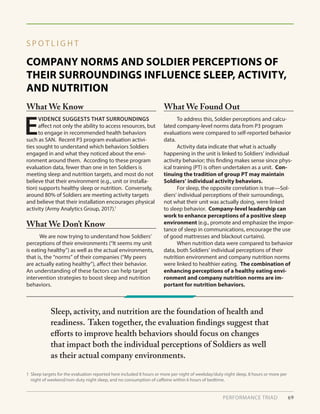 COMPANY NORMS AND SOLDIER PERCEPTIONS OF
THEIR SURROUNDINGS INFLUENCE SLEEP, ACTIVITY,
AND NUTRITION
S P O T L I G H T
E
VIDENCE SUGGESTS THAT SURROUNDINGS
affect not only the ability to access resources, but
to engage in recommended health behaviors
such as SAN. Recent P3 program evaluation activi-
ties sought to understand which behaviors Soldiers
engaged in and what they noticed about the envi-
ronment around them. According to these program
evaluation data, fewer than one in ten Soldiers is
meeting sleep and nutrition targets, and most do not
believe that their environment (e.g., unit or installa-
tion) supports healthy sleep or nutrition. Conversely,
around 80% of Soldiers are meeting activity targets
and believe that their installation encourages physical
activity (Army Analytics Group, 2017).1
	 We are now trying to understand how Soldiers’
perceptions of their environments (“It seems my unit
is eating healthy”) as well as the actual environments,
that is, the “norms” of their companies (“My peers
are actually eating healthy”), affect their behavior.
An understanding of these factors can help target
intervention strategies to boost sleep and nutrition
behaviors.
	 To address this, Soldier perceptions and calcu-
lated company-level norms data from P3 program
evaluations were compared to self-reported behavior
data.
	 Activity data indicate that what is actually
happening in the unit is linked to Soldiers’ individual
activity behavior; this finding makes sense since phys-
ical training (PT) is often undertaken as a unit. Con-
tinuing the tradition of group PT may maintain
Soldiers’ individual activity behaviors.
	 For sleep, the opposite correlation is true—Sol-
diers’ individual perceptions of their surroundings,
not what their unit was actually doing, were linked
to sleep behavior. Company-level leadership can
work to enhance perceptions of a positive sleep
environment (e.g., promote and emphasize the impor-
tance of sleep in communications, encourage the use
of good mattresses and blackout curtains).
	 When nutrition data were compared to behavior
data, both Soldiers’ individual perceptions of their
nutrition environment and company nutrition norms
were linked to healthier eating. The combination of
enhancing perceptions of a healthy eating envi-
ronment and company nutrition norms are im-
portant for nutrition behaviors.
What We Know What We Found Out
What We Don’t Know
PERFORMANCE TRIAD 69
Sleep, activity, and nutrition are the foundation of health and
readiness. Taken together, the evaluation findings suggest that
efforts to improve health behaviors should focus on changes
that impact both the individual perceptions of Soldiers as well
as their actual company environments.
1 Sleep targets for the evaluation reported here included 8 hours or more per night of weekday/duty night sleep, 8 hours or more per
night of weekend/non-duty night sleep, and no consumption of caffeine within 6 hours of bedtime.
 