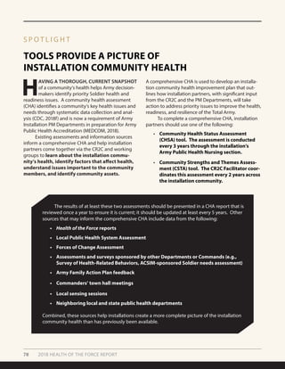 70 2018 HEALTH OF THE FORCE REPORT
TOOLS PROVIDE A PICTURE OF
INSTALLATION COMMUNITY HEALTH
S P O T L I G H T
H
AVING A THOROUGH, CURRENT SNAPSHOT
of a community’s health helps Army decision-
makers identify priority Soldier health and
readiness issues. A community health assessment
(CHA) identifies a community’s key health issues and
needs through systematic data collection and anal-
ysis (CDC, 2018f) and is now a requirement of Army
Installation PM Departments in preparation for Army
Public Health Accreditation (MEDCOM, 2018).
	 Existing assessments and information sources
inform a comprehensive CHA and help installation
partners come together via the CR2C and working
groups to learn about the installation commu-
nity’s health, identify factors that affect health,
understand issues important to the community
members, and identify community assets.
	 The results of at least these two assessments should be presented in a CHA report that is
reviewed once a year to ensure it is current; it should be updated at least every 5 years. Other
sources that may inform the comprehensive CHA include data from the following:
•	 Health of the Force reports
•	 Local Public Health System Assessment
•	 Forces of Change Assessment
•	 Assessments and surveys sponsored by other Departments or Commands (e.g.,
Survey of Health-Related Behaviors, ACSIM-sponsored Soldier needs assessment)
•	 Army Family Action Plan feedback
•	 Commanders’ town hall meetings
•	 Local sensing sessions
•	 Neighboring local and state public health departments
Combined, these sources help installations create a more complete picture of the installation
community health than has previously been available.
A comprehensive CHA is used to develop an installa-
tion community health improvement plan that out-
lines how installation partners, with significant input
from the CR2C and the PM Departments, will take
action to address priority issues to improve the health,
readiness, and resilience of the Total Army.
	 To complete a comprehensive CHA, installation
partners should use one of the following:
•	 Community Health Status Assessment
(CHSA) tool. The assessment is conducted
every 3 years through the installation’s
Army Public Health Nursing section.
•	 Community Strengths and Themes Assess-
ment (CSTA) tool. The CR2C Facilitator coor-
dinates this assessment every 2 years across
the installation community.
 