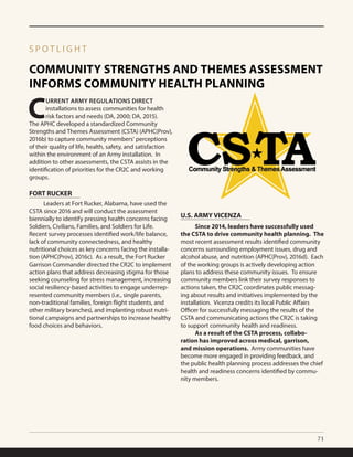 71
COMMUNITY STRENGTHS AND THEMES ASSESSMENT
INFORMS COMMUNITY HEALTH PLANNING
S P O T L I G H T
C
URRENT ARMY REGULATIONS DIRECT
installations to assess communities for health
risk factors and needs (DA, 2000; DA, 2015).
The APHC developed a standardized Community
Strengths and Themes Assessment (CSTA) (APHC(Prov),
2016b) to capture community members’ perceptions
of their quality of life, health, safety, and satisfaction
within the environment of an Army installation. In
addition to other assessments, the CSTA assists in the
identification of priorities for the CR2C and working
groups.
	 Leaders at Fort Rucker, Alabama, have used the
CSTA since 2016 and will conduct the assessment
biennially to identify pressing health concerns facing
Soldiers, Civilians, Families, and Soldiers for Life.
Recent survey processes identified work/life balance,
lack of community connectedness, and healthy
nutritional choices as key concerns facing the installa-
tion (APHC(Prov), 2016c). As a result, the Fort Rucker
Garrison Commander directed the CR2C to implement
action plans that address decreasing stigma for those
seeking counseling for stress management, increasing
social resiliency-based activities to engage underrep-
resented community members (i.e., single parents,
non-traditional families, foreign flight students, and
other military branches), and implanting robust nutri-
tional campaigns and partnerships to increase healthy
food choices and behaviors.
FORT RUCKER
U.S. ARMY VICENZA
	 Since 2014, leaders have successfully used
the CSTA to drive community health planning. The
most recent assessment results identified community
concerns surrounding employment issues, drug and
alcohol abuse, and nutrition (APHC(Prov), 2016d). Each
of the working groups is actively developing action
plans to address these community issues. To ensure
community members link their survey responses to
actions taken, the CR2C coordinates public messag-
ing about results and initiatives implemented by the
installation. Vicenza credits its local Public Affairs
Officer for successfully messaging the results of the
CSTA and communicating actions the CR2C is taking
to support community health and readiness. 	
	 As a result of the CSTA process, collabo-
ration has improved across medical, garrison,
and mission operations. Army communities have
become more engaged in providing feedback, and
the public health planning process addresses the chief
health and readiness concerns identified by commu-
nity members.
 