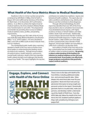 4 2018 HEALTH OF THE FORCE REPORT
What Health of the Force Metrics Mean to Medical Readiness
There’s more to the data with Health of the
Force Online, including additional installa-
tion- and command-specific data. Delve
deeper into what these data mean for your
population. Read and share tools and sup-
plemental information to bring insight and
personal context to the report. Dynamically
generate charts to visualize data, make com-
parisons, and develop a better understand-
ing of the Health of YOUR Force. From the
APHC Web site, follow the Health of the Force
link to the CAC-enabled CarePoint platform:
https://phc.amedd.army.mil/topics/cam-
paigns/hof/
Engage, Explore, and Connect
with Health of the Force Online
ONLINE
HEALTH
FORCE
OF THE
	 Readiness is the U.S. Army’s number one priority
as declared by GEN Mark A. Milley, Chief of Staff, in
August 2015 and reaffirmed by Secretary of the Army,
Dr. Mark Esper, in his November 2017 confirmation
address. In an effort to achieve the highest level of
medical readiness, the Army initiated a Medical Read-
iness Transformation in June 2016. This empowered
commanders by providing direct access to Soldiers’
medical readiness status, profiles, and pending
requirements.
	 During calendar year 2017, 86% of the AC Army
was medically ready (Medical Readiness Classification
(MRC) 1 or 2). Of AC Soldiers, 11% were classified as
MRC3, and 3.0% as MRC4, both of which indicate med-
ical non-readiness.
	 The standardized public health status reporting
detailed in Health of the Force aims to further assist
Army leaders in understanding the leading causes
of medical non-readiness. Through annual analysis
of medical metrics, health behaviors, and environ-
mental health indicators, Health of the Force identifies
health-related strengths and challenges that directly
impact Force health. The report highlights the top two
contributors to medical non-readiness: injuries and
behavioral health conditions. The report also con-
siders conditions and behaviors (e.g., obesity and
tobacco use) that contribute to these diagnoses.
	 Through refined methodology, the 2018
report has identified that over 70% of the Army
injury burden is due to cumulative micro-traumatic
musculoskeletal overuse injuries, with higher
incidence of injury in female Soldiers and older
Soldiers (both male and female). Additionally,
current analyses demonstrate that the incidence
of behavioral health diagnoses is higher among
female Soldiers, older Soldiers are more likely
to have a posttraumatic stress disorder (PTSD)
diagnosis, and younger Soldiers are more likely to
suffer from a substance use disorder (SUD).
	 Each edition of Health of the Force aims to fur-
ther contextualize how the health and well-being
of Soldiers relate to medical readiness. By gaining
a robust understanding of the leading con-
tributors to medical readiness at the unit and
community level, Army leaders can effectively
target programs and policies that positively
impact medical readiness.
 