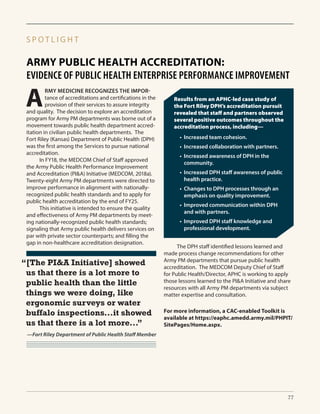 ARMY PUBLIC HEALTH ACCREDITATION:
EVIDENCE OF PUBLIC HEALTH ENTERPRISE PERFORMANCE IMPROVEMENT
S P O T L I G H T
A
RMY MEDICINE RECOGNIZES THE IMPOR-
tance of accreditations and certifications in the
provision of their services to assure integrity
and quality. The decision to explore an accreditation
program for Army PM departments was borne out of a
movement towards public health department accred-
itation in civilian public health departments. The
Fort Riley (Kansas) Department of Public Health (DPH)
was the first among the Services to pursue national
accreditation.
	 In FY18, the MEDCOM Chief of Staff approved
the Army Public Health Performance Improvement
and Accreditation (PI&A) Initiative (MEDCOM, 2018a).
Twenty-eight Army PM departments were directed to
improve performance in alignment with nationally-
recognized public health standards and to apply for
public health accreditation by the end of FY25.
	 This initiative is intended to ensure the quality
and effectiveness of Army PM departments by meet-
ing nationally-recognized public health standards;
signaling that Army public health delivers services on
par with private sector counterparts; and filling the
gap in non-healthcare accreditation designation.
	 The DPH staff identified lessons learned and
made process change recommendations for other
Army PM departments that pursue public health
accreditation. The MEDCOM Deputy Chief of Staff
for Public Health/Director, APHC is working to apply
those lessons learned to the PI&A Initiative and share
resources with all Army PM departments via subject
matter expertise and consultation.
“[The PI&A Initiative] showed
us that there is a lot more to
public health than the little
things we were doing, like
ergonomic surveys or water
buffalo inspections...it showed
us that there is a lot more...”
—Fort Riley Department of Public Health Staff Member
Results from an APHC-led case study of
the Fort Riley DPH’s accreditation pursuit
revealed that staff and partners observed
several positive outcomes throughout the
accreditation process, including—
•	 Increased team cohesion.
•	 Increased collaboration with partners.
•	 Increased awareness of DPH in the
community.
•	 Increased DPH staff awareness of public
health practice.
•	 Changes to DPH processes through an
emphasis on quality improvement.
•	 Improved communication within DPH
and with partners.
•	 Improved DPH staff knowledge and
professional development.
For more information, a CAC-enabled Toolkit is
available at https://eaphc.amedd.army.mil/PHPIT/
SitePages/Home.aspx.
77
 
