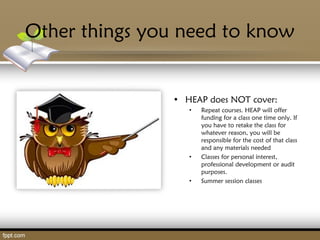 Other things you need to know
• HEAP does NOT cover:
• Repeat courses. HEAP will offer
funding for a class one time only. If
you have to retake the class for
whatever reason, you will be
responsible for the cost of that class
and any materials needed
• Classes for personal interest,
professional development or audit
purposes.
• Summer session classes
 