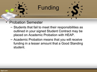 Funding
• Probation Semester
– Students that fail to meet their responsibilities as
outlined in your signed Student Contract may be
placed on Academic Probation with HEAP.
– Academic Probation means that you will receive
funding in a lesser amount that a Good Standing
student.
 