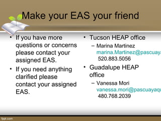 Make your EAS your friend
• If you have more
questions or concerns
please contact your
assigned EAS.
• If you need anything
clarified please
contact your assigned
EAS.
• Tucson HEAP office
– Marina Martinez
marina.Martinez@pascuaya
520.883.5056
• Guadalupe HEAP
office
– Vanessa Mori
vanessa.mori@pascuayaqu
480.768.2039
 