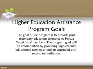 Higher Education Assistance
Program Goals
The goal of the program is to provide post-
secondary education assistance to Pascua
Yaqui tribal members. The program goal will
be accomplished by providing supplemental
educational costs to attend an approved post-
secondary institution.
 