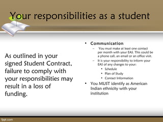 Your responsibilities as a student
As outlined in your
signed Student Contract,
failure to comply with
your responsibilities may
result in a loss of
funding.
• Communication
– You must make at least one contact
per month with your EAS. This could be
a phone call, an email or an office visit.
– It is your responsibility to inform your
EAS of any changes to your:
• Schedule
• Plan of Study
• Contact Information
• You MUST identify as American
Indian ethnicity with your
institution
 