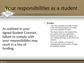 Your responsibilities as a student
As outlined in your
signed Student Contract,
failure to comply with
your responsibilities may
result in a loss of
funding.
• Grades
– You must complete all credits funded.
If you received funding for 13 credits,
you must complete 13 credits.
– The classes listed on the schedule that
you submit with your application
should be the grades that appear on
your official transcripts at the end of the
semester.
– You must maintain a 2.5 gpa for
undergraduate students and a 3.0 gpa
for graduate students.
 