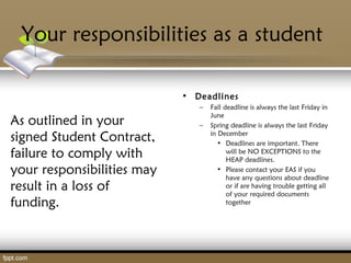 Your responsibilities as a student
As outlined in your
signed Student Contract,
failure to comply with
your responsibilities may
result in a loss of
funding.
• Deadlines
– Fall deadline is always the last Friday in
June
– Spring deadline is always the last Friday
in December
• Deadlines are important. There
will be NO EXCEPTIONS to the
HEAP deadlines.
• Please contact your EAS if you
have any questions about deadline
or if are having trouble getting all
of your required documents
together
 