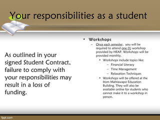 Your responsibilities as a student
As outlined in your
signed Student Contract,
failure to comply with
your responsibilities may
result in a loss of
funding.
• Workshops
– Once each semester, you will be
required to attend one (1) workshop
provided by HEAP. Workshops will be
provided monthly.
• Workshops include topics like:
– Financial Literacy
– Time Management
– Relaxation Techniques
• Workshops will be offered at the
Itom Mahtawapo Education
Building. They will also be
available online for students who
cannot make it to a workshop in
person.
 