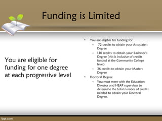 Funding is Limited
You are eligible for
funding for one degree
at each progressive level
• You are eligible for funding for:
– 72 credits to obtain your Associate’s
Degree
– 130 credits to obtain your Bachelor’s
Degree (this is inclusive of credits
funded at the Community College
level)
– 36 credits to obtain your Masters
Degree
• Doctoral Degree
– You must meet with the Education
Director and HEAP supervisor to
determine the total number of credits
needed to obtain your Doctoral
Degree.
 