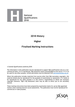 National
Qualifications
2018
2018 History
Higher
Finalised Marking Instructions
© Scottish Qualifications Authority 2018
The information in this publication may be reproduced to support SQA qualifications only on a non-
commercial basis. If it is reproduced, SQA should be clearly acknowledged as the source. If it is to
be used for any other purpose, written permission must be obtained from permissions@sqa.org.uk.
Where the publication includes materials from sources other than SQA (secondary copyright), this
material should only be reproduced for the purposes of examination or assessment. If it needs to
be reproduced for any other purpose it is the centre’s responsibility to obtain the necessary
copyright clearance. SQA’s NQ Assessment team may be able to direct you to the secondary
sources.
These marking instructions have been prepared by examination teams for use by SQA appointed
markers when marking external course assessments. This publication must not be reproduced for
commercial or trade purposes.
©
 