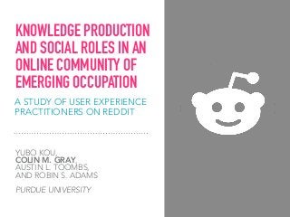 A STUDY OF USER EXPERIENCE
PRACTITIONERS ON REDDIT
YUBO KOU,  
COLIN M. GRAY,  
AUSTIN L. TOOMBS,  
AND ROBIN S. ADAMS
PURDUE UNIVERSITY
KNOWLEDGE PRODUCTION
AND SOCIAL ROLES IN AN
ONLINE COMMUNITY OF
EMERGING OCCUPATION
 