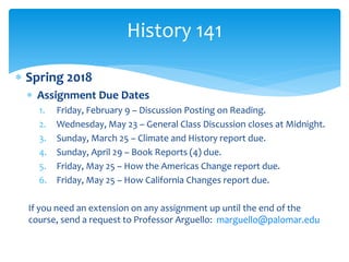  Spring 2018
 Assignment Due Dates
1. Friday, February 9 – Discussion Posting on Reading.
2. Wednesday, May 23 – General Class Discussion closes at Midnight.
3. Sunday, March 25 – Climate and History report due.
4. Sunday, April 29 – Book Reports (4) due.
5. Friday, May 25 – How the Americas Change report due.
6. Friday, May 25 – How California Changes report due.
If you need an extension on any assignment up until the end of the
course, send a request to Professor Arguello: marguello@palomar.edu
History 141
 