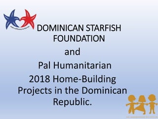 DOMINICAN STARFISH
FOUNDATION
and
Pal Humanitarian
2018 Home-Building
Projects in the Dominican
Republic.
 