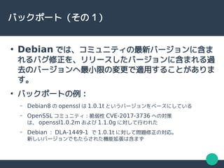 バックポート（その１）
●
Debian では、コミュニティの最新バージョンに含ま
れるバグ修正を、リリースしたバージョンに含まれる過
去のバージョンへ最小限の変更で適用することがありま
す。
●
バックポートの例：
– Debian8 の openssl は 1.0.1t というバージョンをベースにしている
– OpenSSL コミュニティ：脆弱性 CVE-2017-3736 への対策
は、 openssl1.0.2m および 1.1.0g に対して行われた
– Debian ： DLA-1449-1 で 1.0.1t に対して問題修正の対応。
新しいバージョンでもたらされた機能拡張は含まず
 