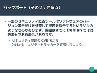 バックポート（その２：注意点）
●
一部のセキュリティ監査ツールはソフトウェアのバー
ジョン番号だけを参照して問題を報告するというザルの
ようなものがあります。問題はすでに Debian では対
処済みである場合があります。
– セキュリティ問題の CVE 名から、
Debianセキュリティトラッカーを確認しましょう。
 