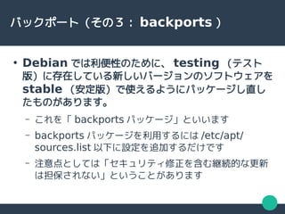 バックポート（その３： backports ）
●
Debian では利便性のために、 testing （テスト
版）に存在している新しいバージョンのソフトウェアを
stable （安定版）で使えるようにパッケージし直し
たものがあります。
– これを「 backports パッケージ」といいます
– backports パッケージを利用するには /etc/apt/
sources.list 以下に設定を追加するだけです
– 注意点としては「セキュリティ修正を含む継続的な更新
は担保されない」ということがあります
 