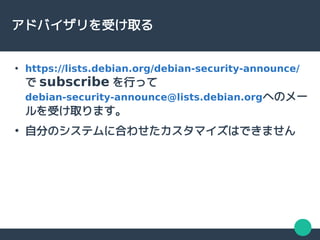 アドバイザリを受け取る
●
https://lists.debian.org/debian-security-announce/
で subscribe を行って
debian-security-announce@lists.debian.orgへのメー
ルを受け取ります。
●
自分のシステムに合わせたカスタマイズはできません
 