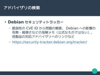 アドバイザリの検索
●
Debian セキュリティトラッカー
– 脆弱性の CVE ID から問題の概要、 Debian への影響の
有無・軽微さなどの見解メモ（公式なものではない）、
他製品の対応アドバイザリへのリンクなど
– https://security-tracker.debian.org/tracker/
 