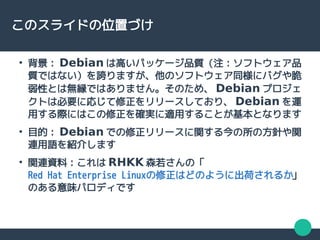 このスライドの位置づけ
●
背景： Debian は高いパッケージ品質（注：ソフトウェア品
質ではない）を誇りますが、他のソフトウェア同様にバグや脆
弱性とは無縁ではありません。そのため、 Debian プロジェ
クトは必要に応じて修正をリリースしており、 Debian を運
用する際にはこの修正を確実に適用することが基本となります
●
目的： Debian での修正リリースに関する今の所の方針や関
連用語を紹介します
●
関連資料：これは RHKK 森若さんの「
Red Hat Enterprise Linuxの修正はどのように出荷されるか」
のある意味パロディです
 