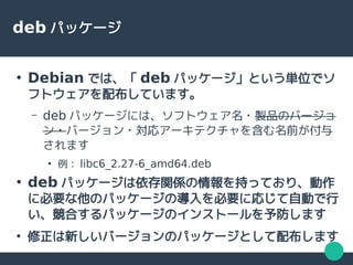 deb パッケージ
●
Debian では、「 deb パッケージ」という単位でソ
フトウェアを配布しています。
– deb パッケージには、ソフトウェア名・製品のバージョ
ン・バージョン・対応アーキテクチャを含む名前が付与
されます
●
例： libc6_2.27-6_amd64.deb
●
deb パッケージは依存関係の情報を持っており、動作
に必要な他のパッケージの導入を必要に応じて自動で行
い、競合するパッケージのインストールを予防します
●
修正は新しいバージョンのパッケージとして配布します
 