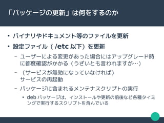 「パッケージの更新」は何をするのか
●
バイナリやドキュメント等のファイルを更新
●
設定ファイル（ /etc 以下）を更新
– ユーザーによる変更があった場合にはアップグレード時
に都度確認がかかる（うざいとも言われますが…）
– （サービスが無効になっていなければ）
サービスの再起動
– パッケージに含まれるメンテナスクリプトの実行
●
deb パッケージは、インストールや更新の前後など各種タイミ
ングで実行するスクリプトを含んでいる
 