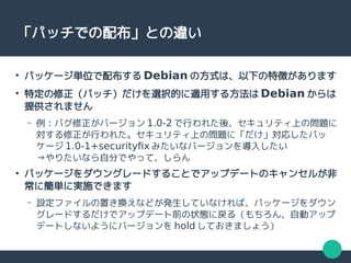 「パッチでの配布」との違い
●
パッケージ単位で配布する Debian の方式は、以下の特徴があります
●
特定の修正（パッチ）だけを選択的に適用する方法は Debian からは
提供されません
– 例：バグ修正がバージョン 1.0-2 で行われた後、セキュリティ上の問題に
対する修正が行われた。セキュリティ上の問題に「だけ」対応したパッ
ケージ 1.0-1+securityfix みたいなバージョンを導入したい
→やりたいなら自分でやって、しらん
●
パッケージをダウングレードすることでアップデートのキャンセルが非
常に簡単に実施できます
– 設定ファイルの置き換えなどが発生していなければ、パッケージをダウン
グレードするだけでアップデート前の状態に戻る（もちろん、自動アップ
デートしないようにバージョンを hold しておきましょう）
 