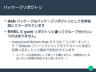 パッケージリポジトリ
●
deb パッケージはパッケージリポジトリとして世界各
地にミラーされています
●
RHEL の yum リポジトリと違ってグループ分けとい
うのはありません。
– main/contrib/non-free の３つは「コンポーネント」
で「 Debian フリーソフトウェアガイドラインに完全に
合致いるか」という視点で区別されています
●
ユーザーは全部有効にして使っても構いません（再配布のとき
はいろいろ制限が発生すると思いますが…）
 