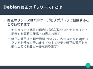Debian 修正の「リリース」とは
●
修正のリリースはパッケージをリポジトリに登録するこ
とで行われます
– セキュリティ修正の場合は DSA(Debian セキュリティ
勧告）も同時に作成・公表されます
– 修正の適用は自動や強制ではなく、各システムで apt コ
マンドを使って行います（セキュリティ修正の適用を自
動化してくれるツールもあります）
 
