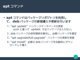 apt コマンド
●
apt コマンドはパッケージリポジトリを利用し
て、 deb パッケージの新規導入や更新を行います
1. “apt update” パッケージデータベースの更新
yum と違って update ではパッケージは入らない。
2. deb パッケージの依存関係を解決し、必要パッケージを確定
3. “apt upgrade/full-upgrade” パッケージの更新を実施
4. “apt install” 必要な deb パッケージを自動的にダウン
ロードして導入
 