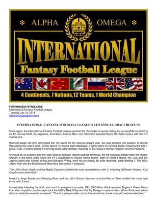 FOR IMMEDIATE RELEASE
International Fantasy Football League
Tuesday July 24, 2018
GridironGoose@msn.com
INTERNATIONAL FANTASY FOOTBALL LEAGUE’S 4TH ANNUAL DRAFT RESULTS
Once again, the International Fantasy Football League rewrote the chronicles of sports history by successfully conducting
its 4th Annual Draft. As expected, Australia’s Joshua Mann and StormOZ selected Rams RB Todd Gurley with the 1st
overall pick.
Running backs not only dominated the 1st round for the second-straight year, but also became the position of choice
throughout this year’s draft. Of the twelve 1st round draft selections, 8 were spent on running backs including the first 4
picks. In all, a record-setting 64 running backs were drafted, including 10 by Russia’s Mikhail Rezakov and the Hackers.
It should be no surprise that the wide receiver position ranked second. However, the 58 wideouts drafted were the fewest
chosen in the three years since the IFFL expanded to include twelve teams. Both of China’s teams, Hui Guo and the
Jaymin along with Yanran Wang and Shanghai Wang, went hot and heavy for wide receivers, each drafting 7. The UK’s
Jason Ruth and the Bowl Bound Mavericks also chose 7 wideouts.
The USA’s Brian Slack and the Mighty Cyclones drafted the most quarterbacks, with 3, including DeShawn Watson, Kurt
Cousins and Jared Goff.
Mexico’s Jorge Boada and Bleeding Blue, and the UK’s Gordon Dedman and the Men of Steel drafted the most tight
ends, with 3 each.
Immediately following the draft, and much to everyone’s surprise, IFFL CEO Brian Slack removed Nigeria’s Green Bears
from the competition and brought back the USA’s Berk Wiley and the Big Dawgs to replace them. When Slack was asked
why he made the move he answered, “That is a private matter, but at the same time, it was a sound business decision.”
 