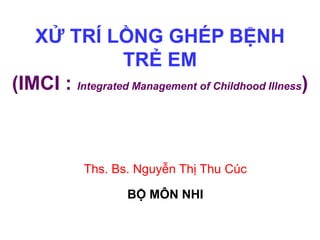 XỬ TRÍ LỒNG GHÉP BỆNH
TRẺ EM
(IMCI : Integrated Management of Childhood Illness)
Ths. Bs. Nguyễn Thị Thu Cúc
BỘ MÔN NHI
 