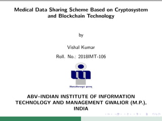 Medical Data Sharing Scheme Based on Cryptosystem
and Blockchain Technology
by
Vishal Kumar
Roll. No.: 2018IMT-106
ABV–INDIAN INSTITUTE OF INFORMATION
TECHNOLOGY AND MANAGEMENT GWALIOR (M.P.),
INDIA
 