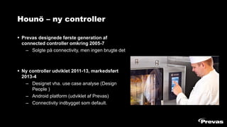 Hounö – ny controller
▪ Prevas designede første generation af
connected controller omkring 2005-7
– Solgte på connectivity, men ingen brugte det
▪ Ny controller udviklet 2011-13, markedsført
2013-4
– Designet vha. use case analyse (Design
People )
– Android platform (udviklet af Prevas)
– Connectivity indbygget som default.
 