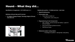 Hounö – What they did…
Identifikation af megatrends – IoT lå 2014 som nr. 3
Definition af Hounö take på IoT services
▪ Ux rådgiver (Design People), Teknologi rådgiver (Prevas)
med inde over
Kædekunder positive – 4 initielle services – Lets Cook.
▪ Opskrift distribuering
▪ Consumption data
– Track data for enkelte ovn
- Brug af kemi, vand, energi, etc.
▪ Diagnosticering af main komponenter
– Drift - Oppetid – service koncept ved nedbrud - typisk 24-
48 timer nedetid
– Early warning lokalt og tilkald af service
– Refill Service setup.
▪ Slutkunde ansatte i hurtig rotation
- Knowledge hub platform - læringsmiljø, hurtig læring
 