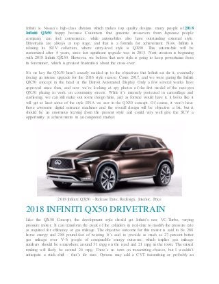Infiniti is Nissan’s high-class division which makes top quality designs. many people of 2018
Infiniti QX50 happy because Customers that generate crossovers from Japanese people
company, can feel convenience, while automobiles also have outstanding external style.
Drivetrains are always at top stage, and that is a formula for achievement. Now, Infiniti is
relaxing its SUV collection, where entry-level style is QX50. This automobile will be
customized after 5 years, since last significant upgrade was in 2013. Next creation is beginning
with 2018 Infiniti QX50. However, we believe that new style is going to keep powertrains from
its forerunner, which is greatest frustration about the cross-over.
It’s no key the QX50 hasn’t exactly resided up to the objectives that Infiniti set for it, eventually
forcing an intense upgrade for the 2016 style season. Come 2017, and we were gazing the Infiniti
QX50 concept in the head at the Detroit Automated Display. Only a few several weeks have
approved since then, and now we’re looking at spy photos of the first model of the next-gen
QX50 placing in work on community streets. While it’s intensely protected in camouflage and
cushioning, we can still make out some design hints, and as fortune would have it, it looks like it
will get at least some of the style DNA we saw in the QX50 concept. Of course, it won’t have
those awesome digital entrance machines and the overall design will be objective a bit, but it
should be an enormous leaving from the present style and could very well give the SUV a
opportunity at achievements in an congested market.
2018 Infiniti QX50 – Release Date, Redesign, Interior, Price
2018 INFINITI QX50 DRIVETRAIN
Like the QX50 Concept, the development style should get Infiniti’s new VC-Turbo, varying
pressure motor. It can transform the peak of the cylinders in real-time to modify the pressure rate
as required for efficiency or gas mileage. The objective outcome for this motor is said to be 268
horse energy and 288 pound-feet of twisting. It’s said to provide as much as 27-percent better
gas mileage over V-6 google of comparable energy outcome, which implies gas mileage
numbers should be somewhere around 31 mpg on the road and 21 mpg in the town. The mixed
ranking will likely be around 24 mpg. There’s no term on transmitting choices, but I wouldn’t
anticipate a stick shift – that’s for sure. Options may add a CVT transmitting or probably an
 