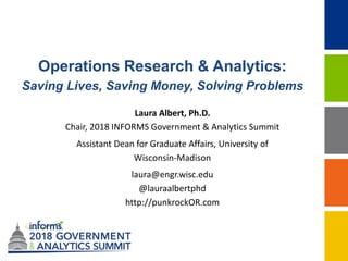 Operations Research & Analytics:
Saving Lives, Saving Money, Solving Problems
Laura Albert, Ph.D.
Chair, 2018 INFORMS Government & Analytics Summit
Assistant Dean for Graduate Affairs, University of
Wisconsin-Madison
laura@engr.wisc.edu
@lauraalbertphd
http://punkrockOR.com
 