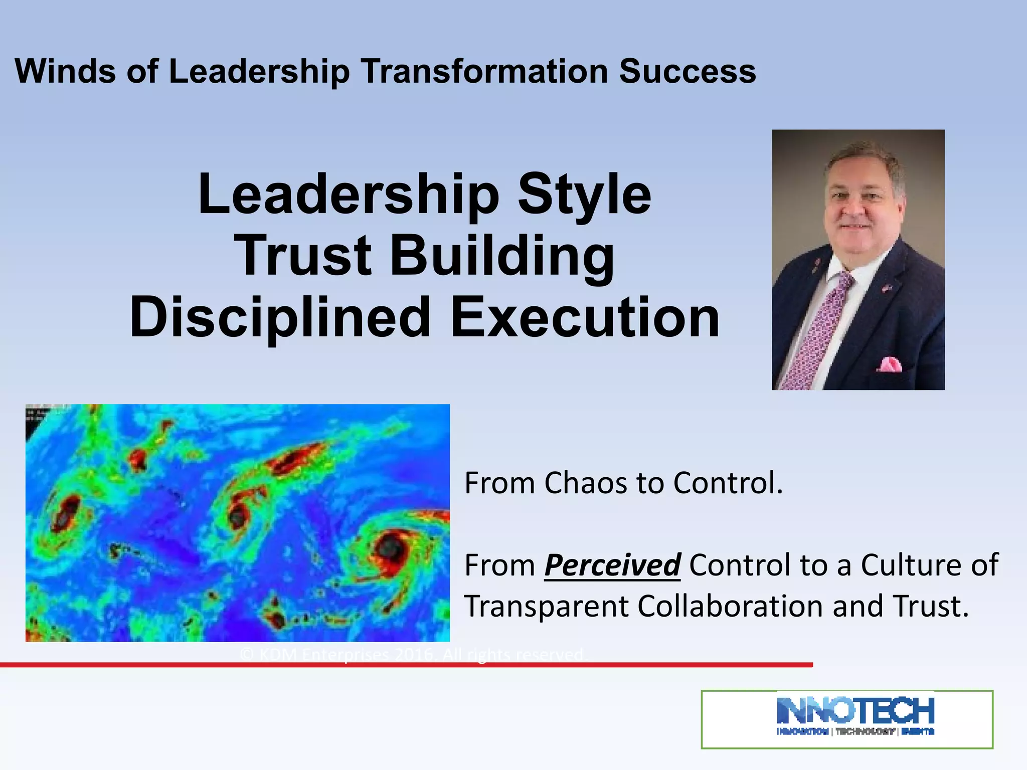 Winds of Leadership Transformation Success
Leadership Style
Trust Building
Disciplined Execution
© KDM Enterprises 2016. All rights reserved.
From Chaos to Control.
From Perceived Control to a Culture of
Transparent Collaboration and Trust.
 