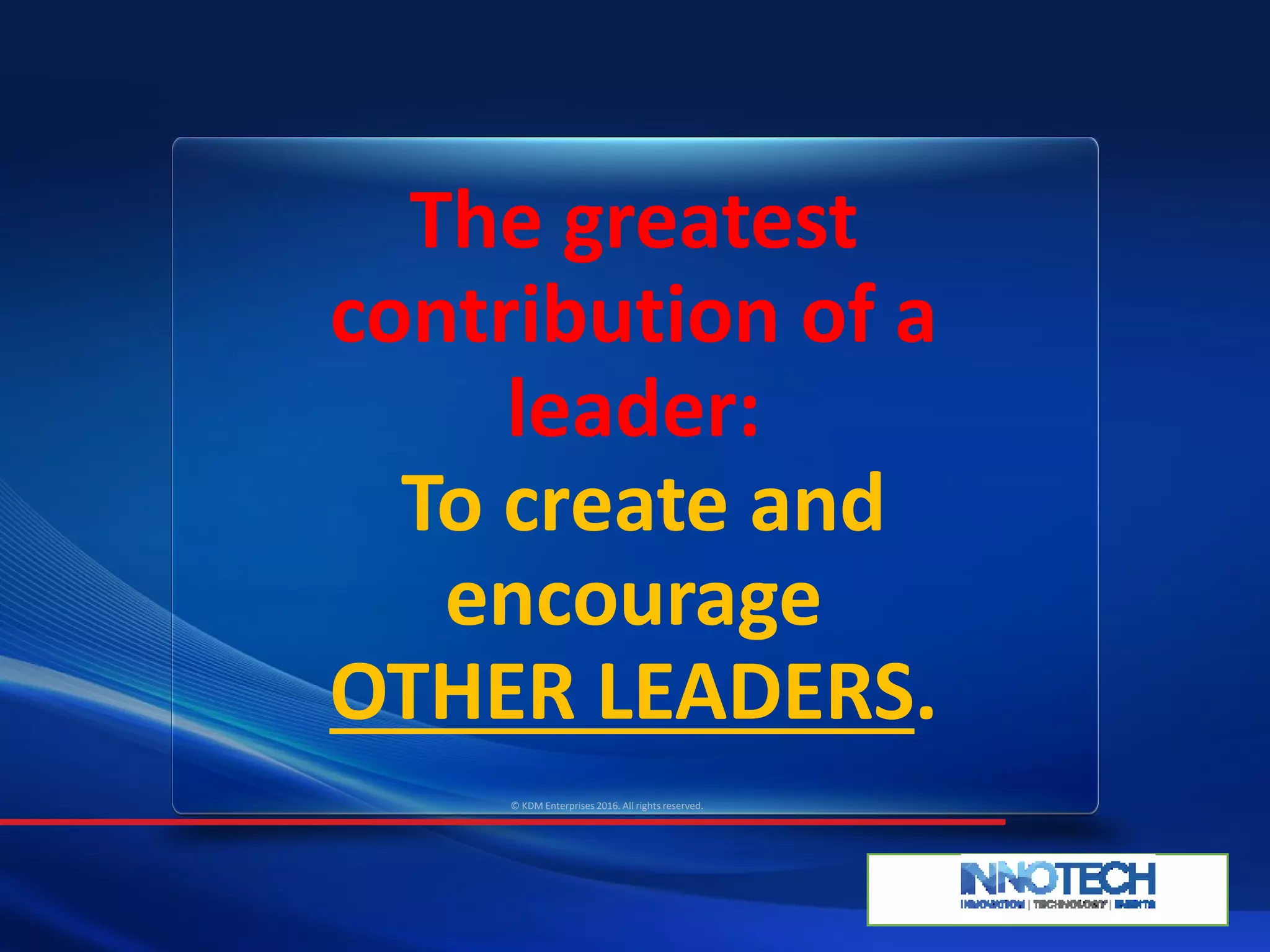 The greatest
contribution of a
leader:
To create and
encourage
OTHER LEADERS.
© KDM Enterprises 2016. All rights reserved.
 