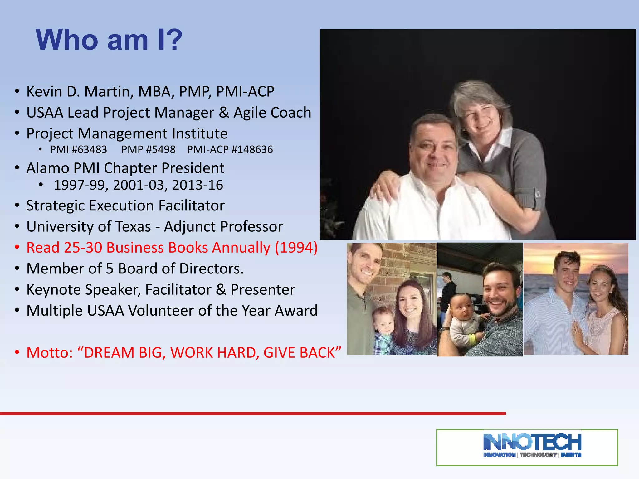 Who am I?
• Kevin D. Martin, MBA, PMP, PMI-ACP
• USAA Lead Project Manager & Agile Coach
• Project Management Institute
• PMI #63483 PMP #5498 PMI-ACP #148636
• Alamo PMI Chapter President
• 1997-99, 2001-03, 2013-16
• Strategic Execution Facilitator
• University of Texas - Adjunct Professor
• Read 25-30 Business Books Annually (1994)
• Member of 5 Board of Directors.
• Keynote Speaker, Facilitator & Presenter
• Multiple USAA Volunteer of the Year Award
• Motto: “DREAM BIG, WORK HARD, GIVE BACK”
 