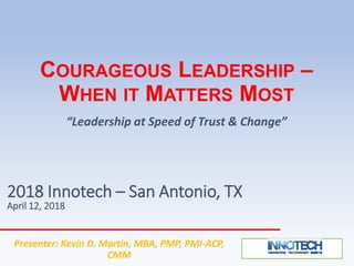 COURAGEOUS LEADERSHIP –
WHEN IT MATTERS MOST
“Leadership at Speed of Trust & Change”
2018 Innotech – San Antonio, TX
April 12, 2018
Presenter: Kevin D. Martin, MBA, PMP, PMI-ACP,
CMM
 